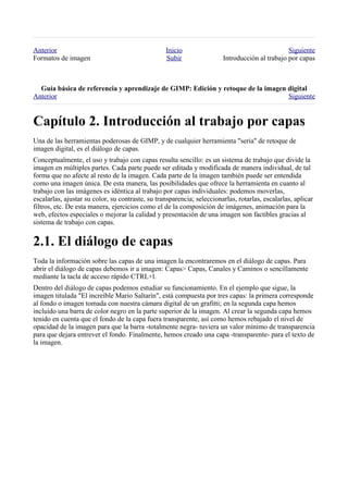Anterior                                          Inicio                                        Siguiente
Formatos de imagen                                Subir                 Introducción al trabajo por capas



  
Anterior                                                                          Siguiente



Una de las herramientas poderosas de GIMP, y de cualquier herramienta "seria" de retoque de
imagen digital, es el diálogo de capas.
Conceptualmente, el uso y trabajo con capas resulta sencillo: es un sistema de trabajo que divide la
imagen en múltiples partes. Cada parte puede ser editada y modificada de manera individual, de tal
forma que no afecte al resto de la imagen. Cada parte de la imagen también puede ser entendida
como una imagen única. De esta manera, las posibilidades que ofrece la herramienta en cuanto al
trabajo con las imágenes es idéntica al trabajo por capas individuales: podemos moverlas,
escalarlas, ajustar su color, su contraste, su transparencia; seleccionarlas, rotarlas, escalarlas, aplicar
filtros, etc. De esta manera, ejercicios como el de la composición de imágenes, animación para la
web, efectos especiales o mejorar la calidad y presentación de una imagen son factibles gracias al
sistema de trabajo con capas.



Toda la información sobre las capas de una imagen la encontraremos en el diálogo de capas. Para
abrir el diálogo de capas debemos ir a imagen: Capas> Capas, Canales y Caminos o sencillamente
mediante la tacla de acceso rápido CTRL+l.
Dentro del diálogo de capas podemos estudiar su funcionamiento. En el ejemplo que sigue, la
imagen titulada "El increíble Mario Saltarín", está compuesta por tres capas: la primera corresponde
al fondo o imagen tomada con nuestra cámara digital de un grafitti; en la segunda capa hemos
incluido una barra de color negro en la parte superior de la imagen. Al crear la segunda capa hemos
tenido en cuenta que el fondo de la capa fuera transparente, así como hemos rebajado el nivel de
opacidad de la imagen para que la barra -totalmente negra- tuviera un valor mínimo de transparencia
para que dejara entrever el fondo. Finalmente, hemos creado una capa -transparente- para el texto de
la imagen.
 
