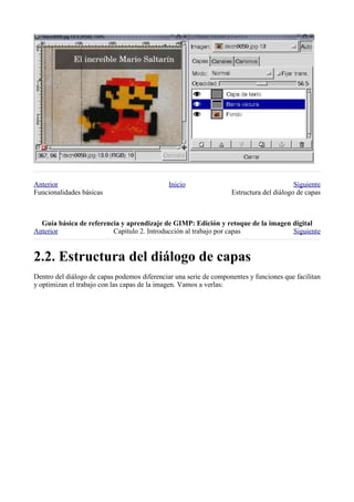 Anterior                                      Inicio                                     Siguiente
Funcionalidades básicas                                            Estructura del diálogo de capas



  
Anterior                 Capítulo 2. Introducción al trabajo por capas            Siguiente



Dentro del diálogo de capas podemos diferenciar una serie de componentes y funciones que facilitan
y optimizan el trabajo con las capas de la imagen. Vamos a verlas:
 