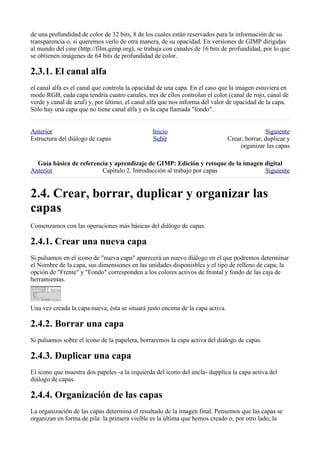de una profundidad de color de 32 bits, 8 de los cuales están reservados para la información de su
transparencia o, si queremos verlo de otra manera, de su opacidad. En versiones de GIMP dirigidas
al mundo del cine (http://film.gimp.org), se trabaja con canales de 16 bits de profundidad, por lo que
se obtienen imágenes de 64 bits de profundidad de color.


el canal alfa es el canal que controla la opacidad de una capa. En el caso que la imagen estuviera en
modo RGB, cada capa tendría cuatro canales, tres de ellos controlan el color (canal de rojo, canal de
verde y canal de azul) y, por último, el canal alfa que nos informa del valor de opacidad de la capa.
Sólo hay una capa que no tiene canal alfa y es la capa llamada "fondo".


Anterior                                        Inicio                                         Siguiente
Estructura del diálogo de capas                 Subir                           Crear, borrar, duplicar y
                                                                                    organizar las capas

  
Anterior                 Capítulo 2. Introducción al trabajo por capas            Siguiente




Comenzamos con las operaciones más básicas del diálogo de capas.


Si pulsamos en el icono de "nueva capa" aparecerá un nuevo diálogo en el que podremos determinar
el Nombre de la capa, sus dimensiones en las unidades disponisbles y el tipo de relleno de capa; la
opción de "Frente" y "Fondo" corresponden a los colores activos de frontal y fondo de las caja de
herramientas.



Una vez creada la capa nueva, ésta se situará justo encima de la capa activa.


Si pulsamos sobre el icono de la papelera, borraremos la capa activa del diálogo de capas.


El icono que muestra dos papeles -a la izquierda del icono del ancla- dupplica la capa activa del
diálogo de capas.


La organización de las capas determina el resultado de la imagen final. Pensemos que las capas se
organizan en forma de pila: la primera visible es la última que hemos creado o, por otro lado, la
 