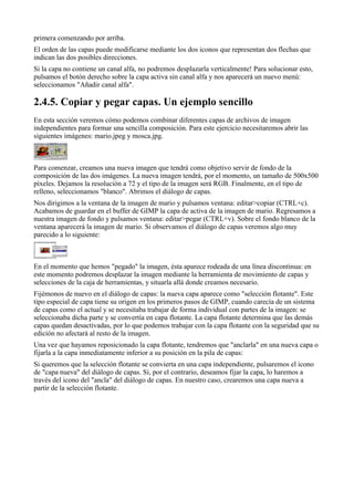 primera comenzando por arriba.
El orden de las capas puede modificarse mediante los dos iconos que representan dos flechas que
indican las dos posibles direcciones.
Si la capa no contiene un canal alfa, no podremos desplazarla verticalmente! Para solucionar esto,
pulsamos el botón derecho sobre la capa activa sin canal alfa y nos aparecerá un nuevo menú:
seleccionamos "Añadir canal alfa".


En esta sección veremos cómo podemos combinar diferentes capas de archivos de imagen
independientes para formar una sencilla composición. Para este ejercicio necesitaremos abrir las
siguientes imágenes: mario.jpeg y mosca.jpg.



Para comenzar, creamos una nueva imagen que tendrá como objetivo servir de fondo de la
composición de las dos imágenes. La nueva imagen tendrá, por el momento, un tamaño de 500x500
píxeles. Dejamos la resolución a 72 y el tipo de la imagen será RGB. Finalmente, en el tipo de
relleno, seleccionamos "blanco". Abrimos el diálogo de capas.
Nos dirigimos a la ventana de la imagen de mario y pulsamos ventana: editar>copiar (CTRL+c).
Acabamos de guardar en el buffer de GIMP la capa de activa de la imagen de mario. Regresamos a
nuestra imagen de fondo y pulsamos ventana: editar>pegar (CTRL+v). Sobre el fondo blanco de la
ventana aparecerá la imagen de mario. Si observamos el diálogo de capas veremos algo muy
parecido a lo siguiente:



En el momento que hemos "pegado" la imagen, ésta aparece rodeada de una línea discontinua: en
este momento podremos desplazar la imagen mediante la herramienta de movimiento de capas y
selecciones de la caja de herramientas, y situarla allá donde creamos necesario.
Fijémonos de nuevo en el diálogo de capas: la nueva capa aparece como "selección flotante". Este
tipo especial de capa tiene su origen en los primeros pasos de GIMP, cuando carecía de un sistema
de capas como el actual y se necesitaba trabajar de forma individual con partes de la imagen: se
seleccionaba dicha parte y se convertía en capa flotante. La capa flotante determina que las demás
capas quedan desactivadas, por lo que podemos trabajar con la capa flotante con la seguridad que su
edición no afectará al resto de la imagen.
Una vez que hayamos reposicionado la capa flotante, tendremos que "anclarla" en una nueva capa o
fijarla a la capa inmediatamente inferior a su posición en la pila de capas:
Si queremos que la selección flotante se convierta en una capa independiente, pulsaremos el icono
de "capa nueva" del diálogo de capas. Si, por el contrario, deseamos fijar la capa, lo haremos a
través del icono del "ancla" del diálogo de capas. En nuestro caso, crearemos una capa nueva a
partir de la selección flotante.
 