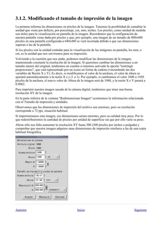 
La primera informa las dimensiones en píxeles de la imagen. Tenemos la posibilidad de camabiar la
unidad que viene por defecto, por porcentaje, cm, mm, inches. Los píxeles, como unidad de medida
son útiles para la visualización en pantalla de la imagen. Recordemos que la configuración de
nuestra pantalla viene dada por píxeles y que, por ejemplo, una imagen de un tamaño de 800x600
píxeles en una pantalla configurada a 640x480 se verá recortada debido a que sus dimensiones
superan a las de la pantalla.
Si los píxeles son la unidad estándar para la visualización de las imágenes en pantalla, los mm, o
cm, es la unidad que nos serviremos para su impresión.
Volviendo a la cuestión que nos atañe, podemos modificar las dimensiones de la imagen,
manteniendo constante la resolución de la imagen. Si queremos cambiar las dimensiones a un
tamaño menor del original, tendremos en cuentra si tenemos activado la opción "restringir
proporciones", que está representado por un icono en forma de cadena (vincunlando las dos
variables de Razón X e Y). Es decir, si modificamos el valor de la anchura, el valor de altura se
ajustará automáticamente a la razón X e y (1 a 1). Por ejemplo, si cambiamos el valor 1600 a 1450
píxeles de la anchura, el nuevo valor de Altura de la imagen será de 1088, y la razón X e Y pasará a
0.9062.
Para imprimir nuestra imagen sacada de la cámara digital, tendremos que tener una buena
resolución XY de la imagen.
En la parte inferior de la ventana "Redimensionar Imagen" econtramos la información relacionada
con el Tamaño de impresión y unidades.
Observamos que las dimensiones de impresión del archivo son enormes, pero su resolución
corresponde a 72 ppi, situación habitual.
Si imprimieramos esta imagen, sus dimensiones serían enormes, pero su calidad muy poca. Por lo
que redestribuiremos la cantidad de píxeles por unidad de superficie sin que por ello varíe su peso.
Ahora sólo nos falta aumentar la resolución XY hasta 300 (300 píxeles por inches o pulgada) y
comprobar que nuestra imagen adquiere unas dimensiones de impresión similares a las de una copia
habitual fotográfica.




Anterior                                        Inicio                                      Siguiente
 