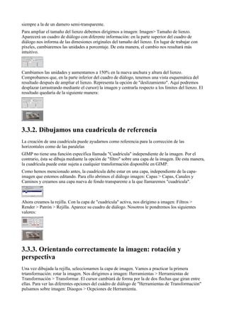 siempre a la de un damero semi-transparente.
Para ampliar el tamaño del lienzo debemos dirigirnos a imagen: Imagen> Tamaño de lienzo.
Aparecerá un cuadro de diálogo con diferente información: en la parte superior del cuadro de
diálogo nos informa de las dimesiones originales del tamaño del lienzo. En lugar de trabajar con
píxeles, cambiaremos las unidades a porcentaje. De esta manera, el cambio nos resultará más
intuitivo.



Cambiamos las unidades y aumentamos a 150% en la nueva anchura y altura del lienzo.
Comprobamos que, en la parte inferior del cuadro de diálogo, tenemos una vista esquemática del
resultado después de ampliar el lienzo. Representa la opción de "deslizamiento". Aquí podremos
desplazar (arrastrando mediante el cursor) la imagen y centrarla respecto a los límites del lienzo. El
resultado quedaría de la siguiente manera:





La creación de una cuadrícula puede ayudarnos como referencia para la corrección de las
horizontales como de las paralelas
GIMP no tiene una función específica llamada "Cuadrícula" independiente de la imagen. Por el
contrario, ésta se dibuja mediante la opción de "filtro" sobre una capa de la imagen. De esta manera,
la cuadrícula puede estar sujeta a cualquier transformación disponible en GIMP.
Como hemos mencionado antes, la cuadrícula debe estar en una capa, independiente de la capa-
imagen que estemos editando. Para ello abrimos el diálogo imagen: Capas > Capas, Canales y
Caminos y creamos una capa nueva de fondo transparente a la que llamaremos "cuadrícula".



Ahora creamos la rejilla. Con la capa de "cuadrícula" activa, nos dirigimo a imagen: Filtros >
Render > Patrón > Rejilla. Aparece su cuadro de diálogo. Nosotros le pondremos los siguientes
valores:






Una vez dibujada la rejilla, seleccionamos la capa de imagen. Vamos a practicar la primera
trtansformación: rotar la imagen. Nos dirigimos a imagen: Herramientas > Herramientas de
Transformación > Transformar. El cursor cambiará de forma por la de dos flechas que giran entre
ellas. Para ver las diferentes opciones del cuádro de diálogo de "Herramientas de Transformación"
pulsamos sobre imagen: Diaogos > Ocpciones de Herramienta.
 