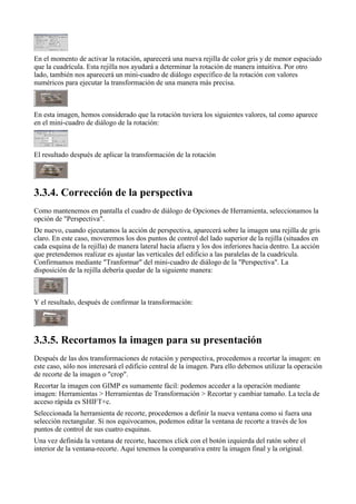 En el momento de activar la rotación, aparecerá una nueva rejilla de color gris y de menor espaciado
que la cuadrícula. Esta rejilla nos ayudará a determinar la rotación de manera intuitiva. Por otro
lado, también nos aparecerá un mini-cuadro de diálogo específico de la rotación con valores
numéricos para ejecutar la transformación de una manera más precisa.



En esta imagen, hemos considerado que la rotación tuviera los siguientes valores, tal como aparece
en el mini-cuadro de diálogo de la rotación:



El resultado después de aplicar la transformación de la rotación





Como mantenemos en pantalla el cuadro de diálogo de Opciones de Herramienta, seleccionamos la
opción de "Perspectiva".
De nuevo, cuando ejecutamos la acción de perspectiva, aparecerá sobre la imagen una rejilla de gris
claro. En este caso, moveremos los dos puntos de control del lado superior de la rejilla (situados en
cada esquina de la rejilla) de manera lateral hacia afuera y los dos inferiores hacia dentro. La acción
que pretendemos realizar es ajustar las verticales del edificio a las paralelas de la cuadrícula.
Confirmamos mediante "Tranformar" del mini-cuadro de diálogo de la "Perspectiva". La
disposición de la rejilla debería quedar de la siguiente manera:



Y el resultado, después de confirmar la transformación:





Después de las dos transformaciones de rotación y perspectiva, procedemos a recortar la imagen: en
este caso, sólo nos interesará el edificio central de la imagen. Para ello debemos utilizar la operación
de recorte de la imagen o "crop".
Recortar la imagen con GIMP es sumamente fácil: podemos acceder a la operación mediante
imagen: Herramientas > Herramientas de Transformación > Recortar y cambiar tamaño. La tecla de
acceso rápida es SHIFT+c.
Seleccionada la herramienta de recorte, procedemos a definir la nueva ventana como si fuera una
selección rectangular. Si nos equivocamos, podemos editar la ventana de recorte a través de los
puntos de control de sus cuatro esquinas.
Una vez definida la ventana de recorte, hacemos click con el botón izquierda del ratón sobre el
interior de la ventana-recorte. Aquí tenemos la comparativa entre la imagen final y la original.
 