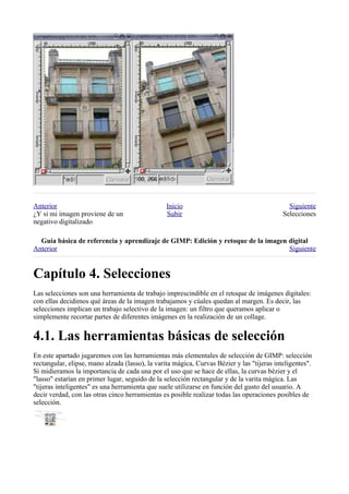 Anterior                                         Inicio                                       Siguiente
¿Y si mi imagen proviene de un                   Subir                                      Selecciones
negativo digitalizado

  
Anterior                                                                          Siguiente



Las selecciones son una herramienta de trabajo imprescindible en el retoque de imágenes digitales:
con ellas decidimos qué áreas de la imagen trabajamos y cúales quedan al margen. Es decir, las
selecciones implican un trabajo selectivo de la imagen: un filtro que queramos aplicar o
simplemente recortar partes de diferentes imágenes en la realización de un collage.



En este apartado jugaremos con las herramientas más elementales de selección de GIMP: selección
rectangular, elipse, mano alzada (lasso), la varita mágica, Curvas Bézier y las "tijeras inteligentes".
Si midieramos la importancia de cada una por el uso que se hace de ellas, la curvas bèzier y el
"lasso" estarían en primer lugar, seguido de la selección rectangular y de la varita mágica. Las
"tijeras inteligentes" es una herramienta que suele utilizarse en función del gusto del usuario. A
decir verdad, con las otras cinco herramientas es posible realizar todas las operaciones posibles de
selección.
 