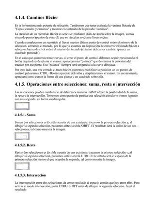 
Es la herramienta más potente de selección. Tendremos que tener activada la ventana flotante de
"Capas, canales y caminos" y mostrar el contenido de la pestaña "caminos".
La creación de un recorrido Bézier es sencillo: mediante click del ratón sobre la imagen, vamos
situando puntos (puntos de control) que se vinculan mediante líneas rectas.
Cuando completamos un recorrido al llevar nuestro último punto de control sobre el primero de la
selección, cerramos el trazado, por lo que ya estamos en disposición de convertir el trazado bézier a
selección haciendo click sobre el interior del trazado (el icono del cursor cambia: aparece un
cuadrado punteado)
En el caso que queramos trazar curvas, al crear el punto de control, debemos seguir presionando el
botón izquierdo y desplazar el cursor: aparecerá una "palanca" que determina la curvatura del
trazado por ese punto. Esa "palanca" siempre será tangencial a la curva dibujada.
Por otro lado, una vez cerrado el trazo bézier queremos modificar la posición de los puntos de
control, pulsaremos CTRL+Botón izquierdo del ratón y desplazaremos el cursor. En ese momento,
aparecerá como cursor la forma de una pluma y un cuadrado sobre ella.


Las selecciones pueden combinarse de diferentes maneras. GIMP ofrece la posibilidad de la suma,
la resta y la intersección. Tomemos como punto de partida una selección circular e iremos jugando
con una segunda, en forma cuadrangular.






Sumar dos selecciones es factible a partir de una existente: trazamos la primera selección y, al
dibujar la segunda selección, pulsamos antes la tecla SHIFT. El resultado será la unión de las dos
selecciones, tal como muestra la imagen.





Restar dos selecciones es factible a partir de una existente: trazamos la primera selección y, al
dibujar la segunda selección, pulsamos antes la tecla CTRL. El resultado será el espacio de la
primera selección menos el que ocupaba la segunda, tal como muestra la imagen.






La interesección entre dos selecciones da como resultado el espacio común que hay entre ellas. Para
activar el modo intersección, pulsa CTRL+SHIFT antes de dibujar la segunda selección. Aquí el
resultado:
 