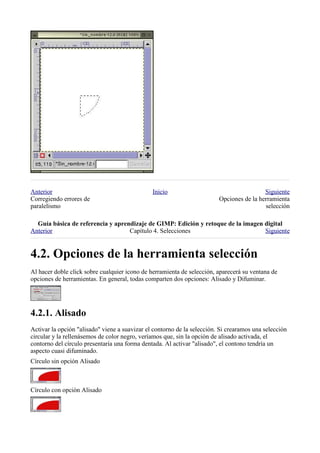 Anterior                                       Inicio                                     Siguiente
Corregiendo errores de                                                   Opciones de la herramienta
paralelismo                                                                               selección

  
Anterior                           Capítulo 4. Selecciones                        Siguiente



Al hacer doble click sobre cualquier icono de herramienta de selección, aparecerá su ventana de
opciones de herramientas. En general, todas comparten dos opciones: Alisado y Difuminar.





Activar la opción "alisado" viene a suavizar el contorno de la selección. Si crearamos una selección
circular y la rellenásemos de color negro, veríamos que, sin la opción de alisado activada, el
contorno del círculo presentaría una forma dentada. Al activar "alisado", el contono tendría un
aspecto cuasi difuminado.
Círculo sin opción Alisado



Círculo con opción Alisado
 