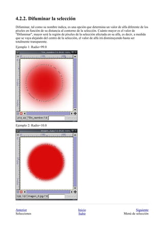 
Difuminar, tal como su nombre indica, es una opción que determina un valor de alfa diferente de los
píxeles en función de su distancia al contorno de la selección. Cuánto mayor es el valor de
"Difuminar", mayor será la región de píxeles de la selección afectada en su alfa, es decir, a medida
que se vaya alejando del centro de la selección, el valor de alfa irá disminuyendo hasta ser
totalmente transparente.
Ejemplo 1: Radio=99.0




Ejemplo 2: Radio=10.0




Anterior                                       Inicio                                    Siguiente
Selecciones                                    Subir                             Menú de selección
 