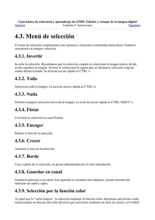 
Anterior                           Capítulo 4. Selecciones                        Siguiente



El menú de selección complementa a las opciones y funciones comentadas hasta ahora. Podemos
encontrarlo en imagen: selección.


Invierte la selección. Recordemos que la selección, cuando no selecciona la imagen entera, divide
en dos regiones la imagen. Invertir es seleccionar la región que, al efectuar la selección original,
estaba deseleccionada. Su tecla de acceso rápido es CTRL+i.


Selecciona toda la imagen. La tecla de acceso rápida es CTRL+a.


Elimina cualquier selección activa de la imagen. La tecla de acceso rápida es CTRL+SHIFT+a


Convierte la selección en capa flotante.


Reduce el área de la selección.


Aumenta el área de la selección.


Crea, a partir de la selección, un grosor determinado por el valor introducido.


Guarda la selección a un canal. Este apartado se estudiará más adelante, cuando tratemos las
máscaras de canal y capas.


Al igual que la "varita mágica", la selección mediante la función color, determina qué píxeles serán
seleccionados en función del color del píxel que activemos mediante un click de cursor y el Umbral
 