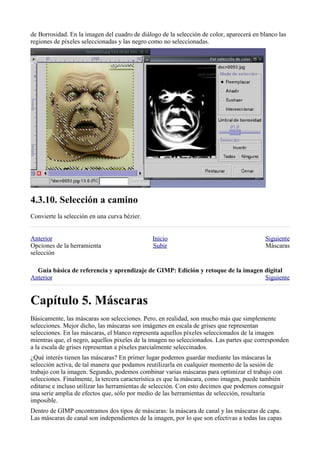de Borrosidad. En la imagen del cuadro de diálogo de la selección de color, aparecerá en blanco las
regiones de píxeles seleccionadas y las negro como no seleccionadas.





Convierte la selección en una curva bézier.


Anterior                                       Inicio                                     Siguiente
Opciones de la herramienta                     Subir                                      Máscaras
selección

  
Anterior                                                                          Siguiente



Básicamente, las máscaras son selecciones. Pero, en realidad, son mucho más que simplemente
selecciones. Mejor dicho, las máscaras son imágenes en escala de grises que representan
selecciones. En las máscaras, el blanco representa aquellos píxeles seleccionados de la imagen
mientras que, el negro, aquellos píxeles de la imagen no seleccionados. Las partes que corresponden
a la escala de grises representan a píxeles parcialmente seleccinados.
¿Qué interés tienen las máscaras? En primer lugar podemos guardar mediante las máscaras la
selección activa, de tal manera que podamos reutilizarla en cualquier momento de la sesión de
trabajo con la imagen. Segundo, podemos combinar varias máscaras para optimizar el trabajo con
selecciones. Finalmente, la tercera característica es que la máscara, como imagen, puede también
editarse e incluso utilizar las herramientas de selección. Con esto decimos que podemos conseguir
una serie amplia de efectos que, sólo por medio de las herramientas de selección, resultaría
imposible.
Dentro de GIMP encontramos dos tipos de máscaras: la máscara de canal y las máscaras de capa.
Las máscaras de canal son independientes de la imagen, por lo que son efectivas a todas las capas
 