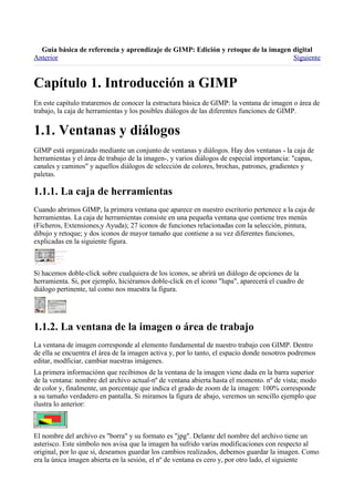 
Anterior                                                                          Siguiente



En este capítulo trataremos de conocer la estructura básica de GIMP: la ventana de imagen o área de
trabajo, la caja de herramientas y los posibles diálogos de las diferentes funciones de GIMP.



GIMP está organizado mediante un conjunto de ventanas y diálogos. Hay dos ventanas - la caja de
herramientas y el área de trabajo de la imagen-, y varios diálogos de especial importancia: "capas,
canales y caminos" y aquellos diálogos de selección de colores, brochas, patrones, gradientes y
paletas.


Cuando abrimos GIMP, la primera ventana que aparece en nuestro escritorio pertenece a la caja de
herramientas. La caja de herramientas consiste en una pequeña ventana que contiene tres menús
(Ficheros, Extensiones,y Ayuda); 27 iconos de funciones relacionadas con la selección, pintura,
dibujo y retoque; y dos iconos de mayor tamaño que contiene a su vez diferentes funciones,
explicadas en la siguiente figura.



Si hacemos doble-click sobre cualquiera de los iconos, se abrirá un diálogo de opciones de la
herramienta. Si, por ejemplo, hiciéramos doble-click en el icono "lupa", aparecerá el cuadro de
diálogo pertinente, tal como nos muestra la figura.





La ventana de imagen corresponde al elemento fundamental de nuestro trabajo con GIMP. Dentro
de ella se encuentra el área de la imagen activa y, por lo tanto, el espacio donde nosotros podremos
editar, modficiar, cambiar nuestras imágenes.
La primera informaciónn que recibimos de la ventana de la imagen viene dada en la barra superior
de la ventana: nombre del archivo actual-nº de ventana abierta hasta el momento. nº de vista; modo
de color y, finalmente, un porcentaje que indica el grado de zoom de la imagen: 100% corresponde
a su tamaño verdadero en pantalla. Si miramos la figura de abajo, veremos un sencillo ejemplo que
ilustra lo anterior:



El nombre del archivo es "borra" y su formato es "jpg". Delante del nombre del archivo tiene un
asterisco. Este símbolo nos avisa que la imagen ha sufrido varias modificaciones con respecto al
original, por lo que si, deseamos guardar los cambios realizados, debemos guardar la imagen. Como
era la única imagen abierta en la sesión, el nº de ventana es cero y, por otro lado, el siguiente
 
