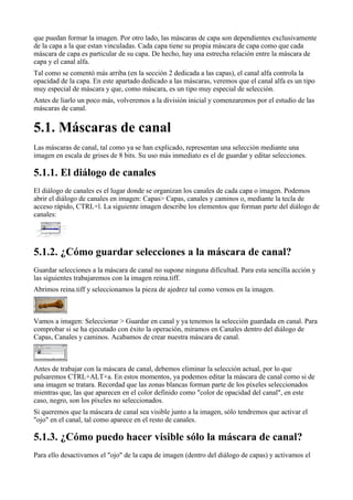 que puedan formar la imagen. Por otro lado, las máscaras de capa son dependientes exclusivamente
de la capa a la que estan vinculadas. Cada capa tiene su propia máscara de capa como que cada
máscara de capa es particular de su capa. De hecho, hay una estrecha relación entre la máscara de
capa y el canal alfa.
Tal como se comentó más arriba (en la sección 2 dedicada a las capas), el canal alfa controla la
opacidad de la capa. En este apartado dedicado a las máscaras, veremos que el canal alfa es un tipo
muy especial de máscara y que, como máscara, es un tipo muy especial de selección.
Antes de liarlo un poco más, volveremos a la división inicial y comenzaremos por el estudio de las
máscaras de canal.



Las máscaras de canal, tal como ya se han explicado, representan una selección mediante una
imagen en escala de grises de 8 bits. Su uso más inmediato es el de guardar y editar selecciones.


El diálogo de canales es el lugar donde se organizan los canales de cada capa o imagen. Podemos
abrir el diálogo de canales en imagen: Capas> Capas, canales y caminos o, mediante la tecla de
acceso rápido, CTRL+l. La siguiente imagen describe los elementos que forman parte del diálogo de
canales:





Guardar selecciones a la máscara de canal no supone ninguna dificultad. Para esta sencilla acción y
las siguientes trabajaremos con la imagen reina.tiff.
Abrimos reina.tiff y seleccionamos la pieza de ajedrez tal como vemos en la imagen.



Vamos a imagen: Seleccionar > Guardar en canal y ya tenemos la selección guardada en canal. Para
comprobar si se ha ejecutado con éxito la operación, miramos en Canales dentro del diálogo de
Capas, Canales y caminos. Acabamos de crear nuestra máscara de canal.



Antes de trabajar con la máscara de canal, debemos eliminar la selección actual, por lo que
pulsaremos CTRL+ALT+a. En estos momentos, ya podemos editar la máscara de canal como si de
una imagen se tratara. Recordad que las zonas blancas forman parte de los píxeles seleccionados
mientras que, las que aparecen en el color definido como "color de opacidad del canal", en este
caso, negro, son los píxeles no seleccionados.
Si queremos que la máscara de canal sea visible junto a la imagen, sólo tendremos que activar el
"ojo" en el canal, tal como aparece en el resto de canales.


Para ello desactivamos el "ojo" de la capa de imagen (dentro del diálogo de capas) y activamos el
 