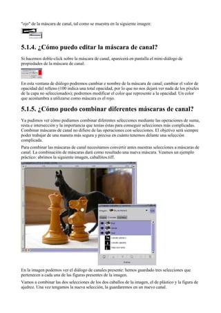 "ojo" de la máscara de canal, tal como se muestra en la siguiente imagen:





Si hacemos doble-click sobre la máscara de canal, aparecerá en pantalla el mini-diálogo de
propiedades de la máscara de canal:



En esta ventana de diálogo podremos cambiar e nombre de la máscara de canal; cambiar el valor de
opacidad del relleno (100 indica una total opacidad, por lo que no nos dejará ver nada de los píxeles
de la capa no seleccionados); podremos modificar el color que represente a la opacidad. Un color
que acostumbra a utilizarse como máscara es el rojo.


Ya pudimos ver cómo podíamos combinar diferentes selecciones mediante las operaciones de suma,
resta e intersección y la importancia que tenías éstas para conseguir selecciones más complicadas.
Combinar máscaras de canal no difiere de las operaciones con selecciones. El objetivo será siempre
poder trabajar de una manera más segura y precisa en cuánto tenemos delante una selección
complicada.
Para combinar las máscaras de canal necesitamos convertir antes nuestras selecciones a máscaras de
canal. La combinación de máscaras dará como resultado una nueva máscara. Veamos un ejemplo
práctico: abrimos la siguiente imagen, caballitos.tiff.




En la imagen podemos ver el diálogo de canales presente: hemos guardado tres selecciones que
pertenecen a cada una de las figuras presentes de la imagen.
Vamos a combinar las dos selecciones de los dos caballos de la imagen, el de plástico y la figura de
ajedrez. Una vez tengamos la nueva selección, la guardaremos en un nuevo canal.
 