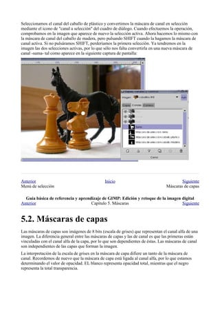 Seleccionamos el canal del caballo de plástico y convertimos la máscara de canal en selección
mediante el icono de "canal a selección" del cuadro de diálogo. Cuando efectuemos la operación,
comprobamos en la imagen que aparece de nuevo la selección activa. Ahora hacemos lo mismo con
la máscara de canal del caballo de madera, pero pulsando SHIFT cuando la hagamos la máscara de
canal activa. Si no pulsáramos SHIFT, perderíamos la primera selección. Ya tendremos en la
imagen las dos selecciones activas, por lo que sólo nos falta convertirla en una nueva máscara de
canal -suma- tal como aparece en la siguiente captura de pantalla:




Anterior                                       Inicio                                     Siguiente
Menú de selección                                                                 Máscaras de capas

  
Anterior                            Capítulo 5. Máscaras                          Siguiente



Las máscaras de capas son imágenes de 8 bits (escala de grises) que representan el canal alfa de una
imagen. La diferencia general entre las máscaras de capas y las de canal es que las primeras están
vinculadas con el canal alfa de la capa, por lo que son dependientes de éstas. Las máscaras de canal
son independientes de las capas que forman la imagen.
La interpretación de la escala de grises en la máscara de capa difiere un tanto de la máscara de
canal. Recordemos de nuevo que la máscara de capa está ligada al canal alfa, por lo que estamos
determinando el valor de opacidad. EL blanco representa opacidad total, mientras que el negro
representa la total transparencia.
 