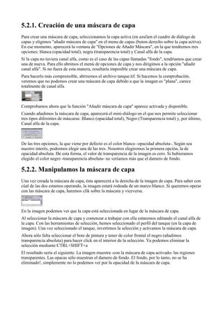 
Para crear una máscara de capa, seleccionamos la capa activa (en azul)en el cuadro de diálogo de
capas y eligimos "añadir máscara de capa" en el menu de capas (boton derecho sobre la capa activa).
En ese momento, aparecerá la ventana de "Opciones de Añadir Máscara", en la que tendremos tres
opciones: blanca (opacidad total), negra (transparencia total) y Canal alfa de la capa.
Si la capa no tuviera canal alfa, como es el caso de las capas llamadas "fondo", tendríamos que crear
una de nueva. Para ello abrimos el menú de opciones de capa y nos dirigimos a la opción "añadir
canal alfa". Si no fuera de esta manera, resultaría imposible crear una máscara de capa.
Para hacerlo más comprensible, abriremos el archivo tanque.tif. Si hacemos la comprobación,
veremos que no podemos crear una máscara de capa debido a que la imagen es "plana", carece
totalmente de canal alfa.



Comprobamos ahora que la función "Añadir máscara de capa" aparece activada y disponible.
Cuando añadimos la máscara de capa, aparecerá el mini-diálogo en el que nos permite seleccionar
tres tipos diferentes de máscaras: Blanco (opacidad total), Negro (Transparencia total) y, por último,
Canal alfa de la capa.



De las tres opciones, la que viene por defecto es el color blanco -opacidad absoluta-. Según sea
nuestro interés, podremos elegir una de las tres. Nosotros elegiremos la primera opción, la de
opacidad absoluta. De esta forma, el valor de transparencia de la imagen es cero. Si hubieramos
elegido el color negro -transparencia absoluta- no veríamos más que el damero de fondo.


Una vez creada la máscara de capa, ésta aparecerá a la derecha de la imagen de capa. Para saber con
cúal de las dos estamos operando, la imagen estará rodeada de un marco blanco. Si queremos operar
con las máscara de capa, haremos clik sobre la máscara y viceversa.



En la imagen podemos ver que la capa está seleccionada en lugar de la máscara de capa.
Al seleccionar la máscara de capa y comenzar a trabajar con ella estaremos editando el canal alfa de
la capa. Con las herramientas de selección, hemos seleccionado el perfil del tanque (en la capa de
imagen). Una vez seleccionado el tanque, invertimos la selección y activamos la máscara de capa.
Ahora sólo falta seleccionar el bote de pintura y tener de color frontal el negro (añadimos
transparencia absoluta) para hacer click en el interior de la selección. Ya podemos eliminar la
selección mediante CTRL+SHIFT+a
El resultado sería el siguiente. La imagen muestra -con la máscara de capa activado- las regiones
transparentes. Las opacas sólo muestran el damero de fondo. El fondo, por lo tanto, no se ha
eliminado!, simplemente no lo podemos ver por la opacidad de la máscara de capa.
 