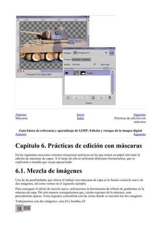 Anterior                                       Inicio                                       Siguiente
Máscaras                                       Subir                         Prácticas de edición con
                                                                                            máscaras

  
Anterior                                                                          Siguiente



En las siguientes secciones veremos situaciones prácticas en las que tienen un papel relevante la
edición de máscaras de capas. A lo largo de ella se utilizarán diferentes herramientas, que se
explicarán a medida que vayan apareciendo.



Una de las posibilidades que ofrece el trabajo con máscaras de capa es la fusión o mezcla suave de
dos imágenes, tal como vemos en el siguiente ejemplo.
Para conseguir el efecto de mezcla suave, utilizaremos la herramienta de relleno de gradientes en la
máscara de capa. De esta manera conseguiremos que, ciertas regiones de la máscara, sean
parcialmente opacas. Estas regiones coincidirán con las zonas donde se mezclen las dos imagénes.
Trabajaremos con dos imágenes: cara.tif y bombas.tif:
 