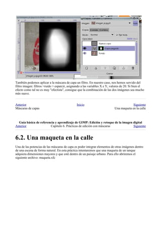 También podemos aplicar a la máscara de capa un filtro. En nuestro caso, nos hemos servido del
filtro imagen: filtros >ruido > esparcir, asignando a las variables X e Y, valores de 20. Si bien el
efecto como tal no es muy "efectista", consigue que la combinación de las dos imágenes sea mucho
más suave.


Anterior                                       Inicio                                     Siguiente
Máscaras de capas                                                            Una maqueta en la calle



  
Anterior                Capítulo 6. Prácticas de edición con máscaras             Siguiente



Una de las potencias de las máscaras de capa es poder integrar elementos de otras imágenes dentro
de una escena de forma natural. En esta práctica intentaremos que una maqueta de un tanque
adquiera dimensiones mayores y que esté dentro de un paisaje urbano. Para ello abriremos el
siguiente archivo: maqueta.xfc
 
