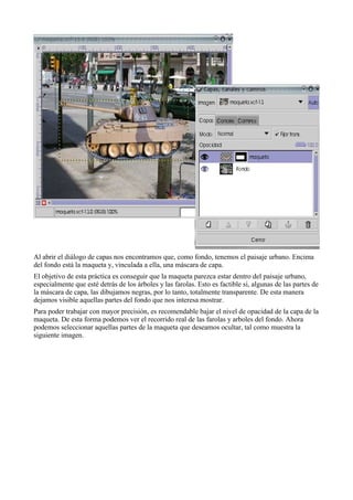 Al abrir el diálogo de capas nos encontramos que, como fondo, tenemos el paisaje urbano. Encima
del fondo está la maqueta y, vinculada a ella, una máscara de capa.
El objetivo de esta práctica es conseguir que la maqueta parezca estar dentro del paisaje urbano,
especialmente que esté detrás de los árboles y las farolas. Esto es factible si, algunas de las partes de
la máscara de capa, las dibujamos negras, por lo tanto, totalmente transparente. De esta manera
dejamos visible aquellas partes del fondo que nos interesa mostrar.
Para poder trabajar con mayor precisión, es recomendable bajar el nivel de opacidad de la capa de la
maqueta. De esta forma podemos ver el recorrido real de las farolas y arboles del fondo. Ahora
podemos seleccionar aquellas partes de la maqueta que deseamos ocultar, tal como muestra la
siguiente imagen.
 