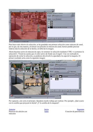 Para hacer más efectiva la selección, se ha guardado una primera selección como máscara de canal,
por lo que, de esta manera, al retocar con pinceles la máscara de canal, hemos podido precisar
todavía más la selección de la farola y el árbol de la imagen.
Ahora hacemos activa la máscara de capa y le restamos la selección mediante CTRL+x (cortamos la
selección!). !Tened en cuenta que el color activo de fondo sea el negro!. Una vez realizada la
operación de cortar la selección, ya podemos devolverle la opacidad a la capa de la maqueta. El
primer resultado sería como la siguiente imagen:




Por supuesto, esto sería el principio. Quedaría mucho trabajo por realizar. Por ejemplo: ¿Qué ocurre
con la sombra que proyecta la farola? ¿Y la sombra de la maqueta?


Anterior                                       Inicio                                     Siguiente
Prácticas de edición con                       Subir                       Creación de panorámicas
máscaras
 
