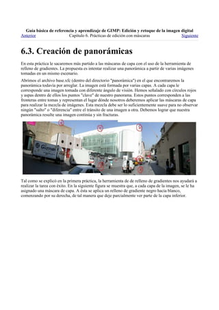 
Anterior                Capítulo 6. Prácticas de edición con máscaras             Siguiente



En esta práctica le sacaremos más partido a las máscaras de capa con el uso de la herramienta de
relleno de gradientes. La propuesta es intentar realizar una panorámica a partir de varias imágenes
tomadas en un mismo escenario.
Abrimos el archivo base.xfc (dentro del directorio "panorámica") en el que encontraremos la
panorámica todavía por arreglar. La imagen está formada por varias capas. A cada capa le
corresponde una imagen tomada con diferente ángulo de visión. Hemos señalado con círculos rojos
y aspas dentro de ellos los puntos "clave" de nuestro panorama. Estos puntos corresponden a las
fronteras entre tomas y representan el lugar dónde nosotros deberemos aplicar las máscaras de capa
para realizar la mezcla de imágenes. Esta mezcla debe ser lo suficientemente suave para no observar
ningún "salto" o "diferencia" entre el tránsito de una imagen a otra. Debemos lograr que nuestra
panorámica resulte una imagen continúa y sin fracturas.




Tal como se explicó en la primera práctica, la herramienta de de relleno de gradientes nos ayudará a
realizar la tarea con éxito. En la siguiente figura se muestra que, a cada capa de la imagen, se le ha
asignado una máscara de capa. A ésta se aplica un relleno de gradiente negro hacia blanco,
comenzando por su derecha, de tal manera que deje parcialmente ver parte de la capa inferior.
 