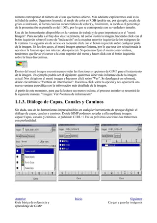 número corresponde al número de vistas que hemos abierto. Más adelante explicaremos cuál es la
útilidad de ambos. Seguimos leyendo: el modo de color es RGB (podría ser, por ejemplo, escala de
grises o indexado, si fueran esas las características de color) y, finalmente, la escala o el porcentaje
de la presentación en pantalla es del 100%, por lo que se corresponde con su verdadero tamaño.
Una de las herramientas disponibles en la ventana de trabajo y de gran importancia es el "menú
Imagen". Para acceder a él hay dos vías: la primera, tal como ilustra la imagen, haciendo click con el
botón izquierdo sobre el icono de "indicación" en la esquina superior izquierda de los márgenes de
la ventana. La segunda vía de acceso es haciendo click con el botón izquierdo sobre cualquier parte
de la imagen. En los dos casos, el menú imagen aparece flotante, por lo que una vez seleccionada la
opción o la función que nos interese, desaparecerá. Si queremos fijar el menú como ventana,
tendremos que llevar el cursor a la zona superior del menú y hacer click con el botón izquierda
sobre la línea discontinua.



Dentro del menú imagen encontraremos todas las funciones y opciones de GIMP para el tratamiento
de la imagen. Un ejemplo podría ser el siguiente: queremos saber más información de la imagen
actual. Nos dirigimos al menú imagen y hacemos click sobre "Ver". Se desplegará un submenú,
donde encontramos "Ventana de información". Hacemos click sobre la opción y nos aparecerá una
nueva ventana específica con la información más detallada de la imagen.
A partir de este momento, para que la lectura sea menos tediosa, el proceso anterior se resumirá de
la siguiente manera: "Imagen: Ver>Ventana de información"


Sin duda, una de las herramientas imprescindibles en cualquier herramienta de retoque digital: el
diálogo de capas, canales y caminos. Desde GIMP podemos acceder a ella mediante imagen:
capas>Capas, canales y caminos.. o pulsando CTRL+l. En las próximas secciones los trataremos
con profundidad.




Anterior                                         Inicio                                       Siguiente
Guía básica de referencia y                                                  Cargar y guardar imágenes
aprendizaje de GIMP
 