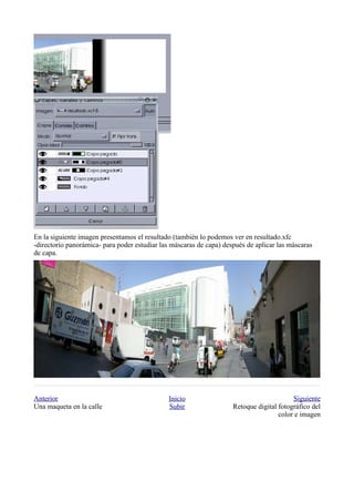 En la siguiente imagen presentamos el resultado (también lo podemos ver en resultado.xfc
-directorio panorámica- para poder estudiar las máscaras de capa) después de aplicar las máscaras
de capa.




Anterior                                       Inicio                                     Siguiente
Una maqueta en la calle                        Subir                 Retoque digital fotográfico del
                                                                                     color e imagen
 
