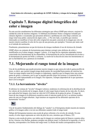 
Anterior                                                                          Siguiente




En esta sección estudiaremos las diferentes estrategias que ofrece GIMP para retocar y mejorar la
calidad de color de nuestras imágenes. Es habitual encontrarnos frente a imágenes tomadas por
cámaras digitales o escaneadas que presenten defectos o problemas de color (bajo contraste; un
rango tonal muy pobre; saturación de algún color,...). Por otro lado, es posible que estemos
interesados en modificar el tono del color original de una parte concreta de la imagen por otro de
nuestro interés (cambiar el color de los ojos de una persona, por ejemplo). Veremos por tanto cuál
es el método de sustitución.
Finalmente, presentaremos un par de técnicas de retoque mediante el uso de técnicas de clonado
GIMP ofrece un conjunto de herramientas para intentar corregir estos defectos de color o
modificarlos en el menu imagen: imagen> colores. A lo largo de los siguientes apartados iremos
conociendo tres herramientas de las disponibles: la herramienta de curvas; herramienta de niveles y
la herramienta de ajustes de brillo y contraste. La razón de la elección de estas tres herramientas es
por su facilidad de uso y potencia en resultado.



Uno de los problemas que puede presentar nuestra imagen es que careca de toda la gama posible de
tonos, es decir, que nuestra imagen tenga desde puntos de oscuridad hasta puntos de máxima luz.
Tener un rango amplio tonal de la imagen es importante, significa que la imagen tiene una extensa
gama de grises y contrastes, por lo que se pueden percibir mejor las texturas o el material de las
cosas que están representadas en la imagen. Por supuesto, !siempre dependerá de lo que queramos
decir con la imagen!


Si abrimos la ventana de "niveles" (Imagen>colores), tendremos la información de la distribución de
los valores de los píxeles de la imagen, desde el valor negro hasta el punto de luz más alto. Es decir,
por cada píxel de imagen, éste tiene un valor de 0-255 dentro de la gama de grises. El rango de
tonos de una imagen es la diferencia numérica entre el máximo punto de luz y su mínima sombra
antes de caer en el negro absoluto. Aquí tenemos un esquema de las diferentes opciones de la
herramienta "niveles":



Una de las partes fundamentales del diálogo de "canales" es el histograma donde muestra de manera
gráfica si la imagen cubre o no (en sus diferentes canales) todo el rango tonal.
Debajo del histograma tenemos una escala de grises referente a los niveles de entrada. En esta
escala, el color negro representa un valor de píxel de cero, mientras que el blanco, 255.
Gracias a esta escala de grises, nos indica que la imagen no contiene parte de blancos o puntos altos
de luz. Gracias a las flechas, podemos arreglar este defecto tonal. La flecha de la izquierda y la de la
derecha, corresponden a los límites del rango tonal. La flecha del medio correspondería al tono
 