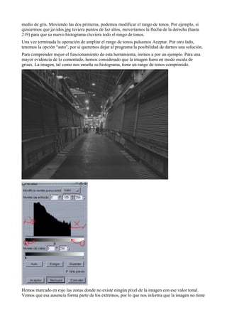 medio de gris. Moviendo las dos primeras, podemos modificar el rango de tonos. Por ejemplo, si
quisiermos que javidos.jpg tuviera puntos de luz altos, moveríamos la flecha de la derecha (hasta
219) para que su nuevo histograma ctuviera todo el rango de tonos.
Una vez terminada la operación de ampliar el rango de tonos pulsamos Aceptar. Por otro lado,
tenemos la opción "auto", por si queremos dejar al programa la posibilidad de darnos una solución.
Para comprender mejor el funcionamiento de esta herramienta, iremos a por un ejemplo. Para una
mayor evidencia de lo comentado, hemos considerado que la imagen fuera en modo escala de
grises. La imagen, tal como nos enseña su histograma, tiene un rango de tonos comprimido.




Hemos marcado en rojo las zonas donde no existe ningún píxel de la imagen con ese valor tonal.
Vemos que esa ausencia forma parte de los extremos, por lo que nos informa que la imagen no tiene
 