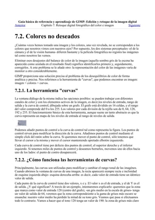 
Anterior           Capítulo 7. Retoque digital fotográfico del color e imagen     Siguiente



¿Cuántas veces hemos tomado una imagen y los colores, una vez revelada, no se corresponden a los
colores que nosotros vimos con nuestros ojos? Por supuesto, los dos sistemas perceptuales -el de la
cámara y el de la visión humana- difieren bastante y la película fotográfica no registra las imágenes
tal como nosotros las vemos.
Eliminar esos desajustes del balance de color de la imagen (aquella sombra gris de la escena ha
aparecido como azulada en el resultado final) significa identificarlos primero y, seguidamente,
corregirlos. A este problema se le añade otro: la representación del color de las imágenes varía de
monitor a otro considerablemente.
GIMP proporciona una solución precisa al problema de los desequilibrios de color de forma
analítica y precisa. Nos referimos a la herramienta de "curvas", que podemos encontrar en imagen:
imagen > colores > curvas.


La ventana diálogo de la misma indica las opciones posibles: se pueden trabajar con diferentes
canales de color y con los elementos activos de la imagen, es decir,los niveles de entrada, rango de
salida y la curva de control, dibujada sobre un grafo. El grafo está dividido en 16 celdas, y el rango
del valor comprende del 0 a los 255. Los valores por cada división de la rejilla son de 0, 64, 128,
192 y 255. El funcionamiento básico de esta herramienta, aunque suene un tanto abstracto es que la
curva representa un mapa de los niveles de entrada al rango de niveles de salida.



Podemos añadir puntos de control a la curva de control tal como representa la figura. Los puntos de
control sirven para modificar la dirección de la curva. Añadimos puntos de control mediante el
simple click del ratón sobre la curva. Si queremos mover el punto de control, sólo tenemos que
llevar el cursor a la misma y mover el cursor manteniendo apretado elbotón izquuierdo.
Cada curva de control tiene por defecto dos puntos de control, el superior derecho y el inferior
izquierdo. Si tenemos miles de puntos de control y deseamos borrarlos, movemos uno de ellos hacia
uno de los lados: el punto de contro desaparecerá.


Principalmente, las curvas son utilizadas para modificar y cambiar el rango tonal de las imagénes.
Cuando abrimos la ventana de curvas de una imagen, la recta aparecerá siempre recta e inclinidad
de esquina izquierda abajo- esquina dereceha arriba: es decir, cada valor de entrada tiene un idéntico
valor de salida.
Cada punto de la curva de control tiene dos valores, x e y. El valor x es el de entrada, y el de Y es el
de salida. ¿Y qué significan? A través de un ejemplo, intentaremos explicarlo: queremos que la zona
que marca como valor de entrada 128 (centro del grafo), -un gris medio en la escala de grises- tenga
un valor de salida de 64, veremos que la zona correspondeiente a la gama de grises más oscuro se
ensancha: nuestro valor medio ha perdido la mitad de su tono gris. Veamos que pasa si efectuamos
todo lo contrario. Vamos a hacer que el tono 128 tenga un valor de 190: la zona de grises más claro
 