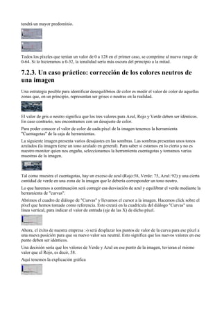 tendrá un mayor predominio.




Todos los píxeles que tenían un valor de 0 a 128 en el primer caso, se comprime al nuevo rango de
0-64. Si lo hicieramos a 0-32, la tonalidad sería más oscura del principio a la mitad.



Una estrategia posible para identificar desequilibrios de color es medir el valor de color de aquellas
zonas que, en un principio, representan ser grises o neutras en la realidad.



El valor de gris o neutro significa que los tres valores para Azul, Rojo y Verde deben ser idénticos.
En caso contrario, nos encontramos con un desajuste de color.
Para poder conocer el valor de color de cada píxel de la imagen tenemos la herramienta
"Cuentagotas" de la caja de herramientas.
La siguiente imagen presenta varios desajustes en las sombras. Las sombras presentan unos tonos
azulados (la imagen tiene un tono azulado en general). Para saber si estamos en lo cierto y no es
nuestro monitor quien nos engaña, seleccionamos la herramienta cuentagotas y tomamos varias
muestras de la imagen.



Tal como muestra el cuentagotas, hay un exceso de azul (Rojo:58, Verde: 75, Azul: 92) y una cierta
cantidad de verde en una zona de la imagen que le debería corresponder un tono neutro.
Lo que haremos a continuación será corregir esa desviación de azul y equilibrar el verde mediante la
herramienta de "curvas".
Abrimos el cuadro de diálogo de "Curvas" y llevamos el cursor a la imagen. Hacemos click sobre el
píxel que hemos tomado como referencia. Esto creará en la cuadrícula del diálogo "Curvas" una
línea vertical, para indicar el valor de entrada (eje de las X) de dicho píxel.



Ahora, el éxito de nuestra empresa :-) será desplazar los puntos de valor de la curva para ese píxel a
una nueva posición para que su nuevo valor sea neutral. Esto significa que los nuevos valores en ese
punto deben ser idénticos.
Una decisión sería que los valores de Verde y Azul en ese punto de la imagen, tuvieran el mismo
valor que el Rojo, es decir, 58.
Aquí tenemos la explicación gráfica
 