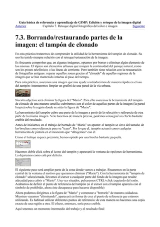 
Anterior           Capítulo 7. Retoque digital fotográfico del color e imagen     Siguiente




En esta práctica trataremos de comprender la utilidad de la herramienta del tampón de clonado. Su
uso ha tenido siempre relación con el retoque/restauración de la imagen.
Es frecuente comprobar que, en algunas imágenes, optamos por borrar o eliminar algún elemento de
las mismas. El tópico son elementos urbanos que rompen la continuidad del paisaje natural, como
son los postes telefónicos o las líneas de corriente. Pero también tiene relación con la restauración
de fotografías antiguas: reparar aquellas zonas gracias al "clonado" de aquellas regiones de la
imagen que se han mantenido intactas al paso del tiempo.
Para esta práctica, usaremos una imagen que nos ayude a introducirnos de manera rápida en el uso
del tampón: intentaremos limpiar un grafitti de una pared de la vía urbana.



Nuestro objetivo será eliminar la figura del "Mario". Para ello usaremos la herramienta del tampón
de clonado de una manera sencilla: cubriremos con el color de aquellas partes de la imagen (la pared
limpia) sobre la región donde se sitúa la figura de "Mario".
La herramienta del tampón cubre una parte de la imagen a partir de la selección y referencia de otra
parte de la misma imagen. Si lo hacemos de manera precisa, podemos conseguir un efecto bastante
creíble del resultado.
Antes de iniciarnos en el trabajo de borrado de "Mario" un apunte: el tampón se sirve del tamaño de
las brochas como referencia para su "trazo". Por lo que eL tampón actuará como cualquier
herramienta de pintura en el momento que "dibujemos" con él.
Como el trabajo requier precisión, hemos optado por una brocha bastante pequeña.



Hacemos doble click sobre el icono del tampón y aparecerá la ventana de opciones de herramienta.
La dejaremos como está por defecto.



El siguiente paso será ampliar parte de la zona donde vamos a trabajar. Situaremos en la parte
central de la ventana el motivo que queramos eliminar ("Mario"). Con la herramienta de "tampón de
clonado" seleccionada, llevamos el cursor a cualquier parte del fondo de la imagen que resulte
adecudad para cubrir a "Mario". Una vez situados, pulsaremos CTRL+click izquierdo del ratón.
Acabamos de definir el punto de referencia del tampón (si el cursor con el tampón aparecía con el
símbolo de prohibido, ahora éste desaparece para hacerse disponible)
Ahora podemos dirigirnos a la figura de "Mario" y comenzar a "borrarlo" de manera cuidadosa.
Mientras vayamos "eliminando", aparecerá en forma de cruz el punto de referencia que estamos
utilizando. Es habitual utilizar diferentes puntos de referencia: de esta manera no hacemos una copia
exacta de una región a otra. El efecto, entonces, sería poco creíble.
Aquí tenemos un momento intermedio del trabajo y el resultado final
 