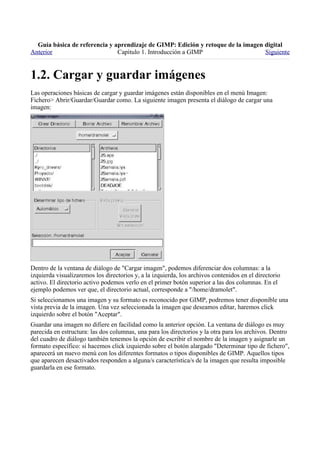 
Anterior                       Capítulo 1. Introducción a GIMP                    Siguiente



Las operaciones básicas de cargar y guardar imágenes están disponibles en el menú Imagen:
Fichero> Abrir/Guardar/Guardar como. La siguiente imagen presenta el diálogo de cargar una
imagen:




Dentro de la ventana de diálogo de "Cargar imagen", podemos diferenciar dos columnas: a la
izquierda visualizaremos los directorios y, a la izquierda, los archivos contenidos en el directorio
activo. El directorio activo podemos verlo en el primer botón superior a las dos columnas. En el
ejemplo podemos ver que, el directorio actual, corresponde a "/home/dramolet".
Si seleccionamos una imagen y su formato es reconocido por GIMP, podremos tener disponible una
vista previa de la imagen. Una vez seleccionada la imagen que deseamos editar, haremos click
izquierdo sobre el botón "Aceptar".
Guardar una imagen no difiere en facilidad como la anterior opción. La ventana de diálogo es muy
parecida en estructura: las dos columnas, una para los directorios y la otra para los archivos. Dentro
del cuadro de diálogo también tenemos la opción de escribir el nombre de la imagen y asignarle un
formato específico: si hacemos click izquierdo sobre el botón alargado "Determinar tipo de fichero",
aparecerá un nuevo menú con los diferentes formatos o tipos disponibles de GIMP. Aquellos tipos
que aparecen desactivados responden a alguna/s característica/s de la imagen que resulta imposible
guardarla en ese formato.
 