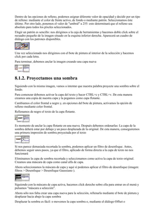 Dentro de las opciones de relleno, podemos asignar diferente valor de opacidad y decidir por un tipo
de relleno: mediante el color de frente activo, de fondo o mediante patrón. Seleccionamos éste
último. Por otro lado, ponemos el valor de "umbral" a 255: esto determinará que el relleno sea
absoluto para todos los píxeles seleccionados.
Elegir un patrón es sencillo: nos dirigimos a la caja de herramientas y hacemos doble click sobre el
recuadro pequeño de la imagen situado en la esquina inferior derecha. Aparecerá un cuadro de
diálogo con los patrones disponibles.



Una vez seleccionado nos dirigimos con el bote de pintura al interior de la selección y hacemos
click por cada letra.
Para terminar, debemos anclar la imagen creando una capa nueva





Siguiendo con la misma imagen, vamos a intentar que nuestra palabra proyecte una sombra sobre el
fondo.
Para comenzar debemos activar la capa del texto y hacer CTRL+c y CTRL+v. De esta manera
creamos una copia de nuestra capa y la pegamos como capa flotante.
Cambiamos el color frontal a negro y, en opciones del bote de pintura, activamos la opción de
relleno mediante color frontal.
Rellenamos de negro el texto de la capa flotante.



Es momento de anclar la capa flotante en una nueva. Después debemos ordenarlas: La capa de la
sombra deberá estar por debajo y un poco desplazada de la original. De esta manera, conseguiremos
una primera impresión de sombra proyectada por el texto



Si nos parece demasiada recortada la sombra, podemos aplicar un filtro de desenfoque. Antes,
debemos seguir unos pasos, ya que el filtro, aplicado de forma directa a la capa de texto no nos
funcionará
Eliminamos la capa de sombra recortada y seleccionamos como activa la capa de texto original.
Creamos una máscara de capa como canal alfa de capa.
Ahora seleccionamos la máscara de capa y aquí sí podemos aplicar el filtro de desenfoque (imagen:
filtros > Desenfoque > Desenfoque Gaussiano ).



Siguiendo con la máscara de capa activa, hacemos click derecho sobre ella para entrar en el menú y
pulsamos "máscara a selección".
Ahora sólo nos falta crear una capa nueva para la selección, rellenarla mediante el bote de pintura y
desplazar hacia abajo la capa sombra
Desplazar la sombra es fácil: o movemos la capa sombra o, mediante el diálogo Offset o
 