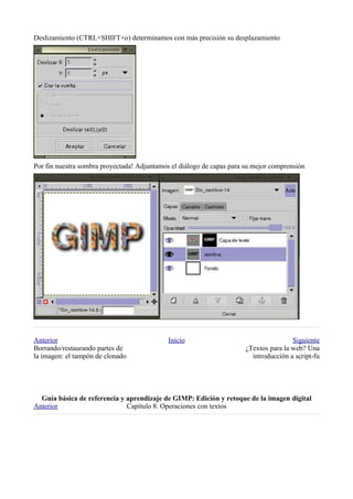 Deslizamiento (CTRL+SHIFT+o) determinamos con más precisión su desplazamiento




Por fin nuestra sombra proyectada! Adjuntamos el diálogo de capas para su mejor comprensión




Anterior                                     Inicio                                    Siguiente
Borrando/restaurando partes de                                         ¿Textos para la web? Una
la imagen: el tampón de clonado                                          introducción a script-fu




  
Anterior                      Capítulo 8. Operaciones con textos
 