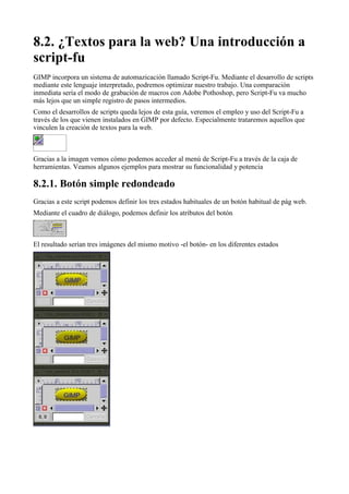 

GIMP incorpora un sistema de automazicación llamado Script-Fu. Mediante el desarrollo de scripts
mediante este lenguaje interpretado, podremos optimizar nuestro trabajo. Una comparación
inmediata sería el modo de grabación de macros con Adobe Pothoshop, pero Script-Fu va mucho
más lejos que un simple registro de pasos intermedios.
Como el desarrollos de scripts queda lejos de esta guía, veremos el empleo y uso del Script-Fu a
través de los que vienen instalados en GIMP por defecto. Especialmente trataremos aquellos que
vinculen la creación de textos para la web.



Gracias a la imagen vemos cómo podemos acceder al menú de Script-Fu a través de la caja de
herramientas. Veamos algunos ejemplos para mostrar su funcionalidad y potencia


Gracias a este script podemos definir los tres estados habituales de un botón habitual de pág web.
Mediante el cuadro de diálogo, podemos definir los atributos del botón



El resultado serían tres imágenes del mismo motivo -el botón- en los diferentes estados
 