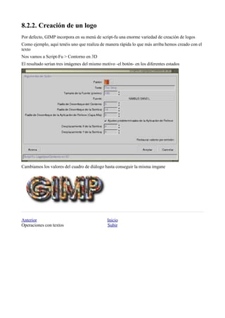 
Por defecto, GIMP incorpora en su menú de script-fu una enorme variedad de creación de logos
Como ejemplo, aquí tenéis uno que realiza de manera rápida lo que más arriba hemos creado con el
texto
Nos vamos a Script-Fu > Contorno en 3D
El resultado serían tres imágenes del mismo motivo -el botón- en los diferentes estados




Cambiamos los valores del cuadro de diálogo hasta conseguir la misma imgane




Anterior                                       Inicio
Operaciones con textos                         Subir
 