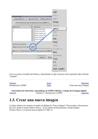 Una vez escrito el nombre del fichero y determinado su tipo, hacemos click izquierdo sobre el botón
"Aceptar".


Anterior                                      Inicio                                     Siguiente
Introducción a GIMP                           Subir                        Crear una nueva imagen

  
Anterior                       Capítulo 1. Introducción a GIMP                    Siguiente



La figura inferior nos muestra el cuadro de diálogo de "Nueva Imagen". Para acceder a ella tenemos
dos vías: desde el menú Fichero>Nuevo... de la ventana de herramientas o desde Imagen:
Fichero>Nuevo. La tecla de acceso rápido es CTRL+n.
 
