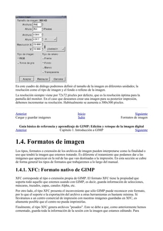 En este cuadro de diálogo podremos definir el tamaño de la imagen en diferentes unidades; la
resolución como el tipo de imagen y el fondo o relleno de la imagen.
La resolución siempre viene por 72x72 píxeles por defecto, que es la resolución óptima para la
pantalla del monitor. En el caso que deseamos crear una imagen para su posterior impresión,
debemos incrementar su resolución. Habitualmente se aumenta a 300x300 píxeles.


Anterior                                       Inicio                                    Siguiente
Cargar y guardar imágenes                      Subir                           Formatos de imagen

  
Anterior                       Capítulo 1. Introducción a GIMP                    Siguiente



Los tipos, formatos o extensión de los archivos de imagen pueden interpretarse como la finalidad o
uso que tendrá la imagen que estemos tratando. Es diferente el tratamiento que podamos dar a las
imágenes que aparezcan en la red de las que van destinadas a la impresión. En esta sección se cubre
de forma general los tipos de formatos que trabajaremos a lo largo del manual.


XFC corresponde al tipo o extensión propia de GIMP. El formato XFC tiene la propiedad que
soporta todo aquello que estemos usando con GIMP, es decir, guarda información de selecciones,
máscaras, trazados, capas, canales Alpha, etc.
Por otro lado, el tipo XFC presenta el inconveniente que sólo GIMP puede reconocer este formato,
por lo que el soporte o la exportación del archivo a otras herramientas es bastante mínima. Si
lleváramos a un centro comercial de impresión con nuestras imágenes guardadas en XFC, es
altamente posible que el centro no pueda imprimirlas.
Finalmente, el tipo XFC genera archivos "pesados". Esto se debe a que, como anteriormente hemos
comentado, guarda toda la información de la sesión con la imagen que estamos editando. Para
 