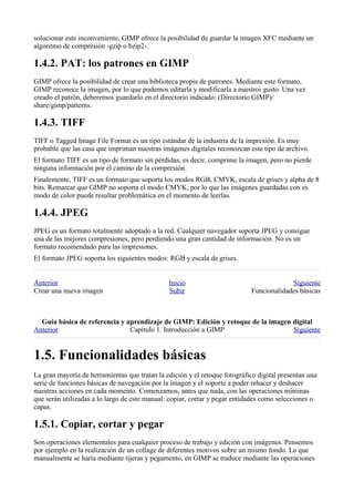 solucionar este inconveniente, GIMP ofrece la posibilidad de guardar la imagen XFC mediante un
algoritmo de compresión -gzip o bzip2-.


GIMP ofrece la posibilidad de crear una biblioteca propia de patrones. Mediante este formato,
GIMP reconoce la imagen, por lo que podemos editarla y modificarla a nuestroi gusto. Una vez
creado el patrón, deberemos guardarlo en el directorio indicado: (Directorio GIMP)/
share/gimp/patterns.


TIFF o Tagged Image File Format es un tipo estándar de la industria de la impresión. Es muy
probable que las casa que impriman nuestras imágenes digitales reconozcan este tipo de archivo.
El formato TIFF es un tipo de formato sin pérdidas, es decir, comprime la imagen, pero no pierde
ninguna información por el camino de la compresión.
Finalemente, TIFF es un formato que soporta los modos RGB, CMYK, escala de grises y alpha de 8
bits. Remarcar que GIMP no soporta el modo CMYK, por lo que las imágenes guardadas con es
modo de color puede resultar problemática en el momento de leerlas.


JPEG es un formato totalmente adoptado a la red. Cualquier navegador soporta JPEG y consigue
una de las mejores compresiones, pero perdiendo una gran cantidad de información. No es un
formato recomendado para las impresiones.
El formato JPEG soporta los siguientes modos: RGB y escala de grises.


Anterior                                       Inicio                                    Siguiente
Crear una nueva imagen                         Subir                        Funcionalidades básicas



  
Anterior                       Capítulo 1. Introducción a GIMP                    Siguiente



La gran mayoría de herramientas que tratan la edición y el retoque fotográfico digital presentan una
serie de funciones básicas de navegación por la imagen y el soporte a poder rehacer y deshacer
nuestras acciones en cada momento. Comenzamos, antes que nada, con las operaciones mínimas
que serán utilizadas a lo largo de este manual: copiar, cortar y pegar entidades como selecciones o
capas.


Son operaciones elementales para cualquier proceso de trabajo y edición con imágenes. Pensemos
por ejemplo en la realización de un collage de diferentes motivos sobre un mismo fondo. Lo que
manualmente se haría mediante tijeras y pegamento, en GIMP se traduce mediante las operaciones
 