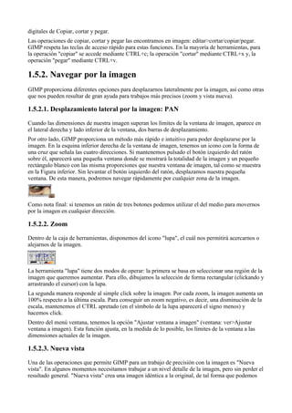 digitales de Copiar, cortar y pegar.
Las operaciones de copiar, cortar y pegar las encontramos en imagen: editar>cortar/copiar/pegar.
GIMP respeta las teclas de acceso rápido para estas funciones. En la mayoría de herramientas, para
la operación "copiar" se accede mediante CTRL+c; la operación "cortar" mediante CTRL+x y, la
operación "pegar" mediante CTRL+v.


GIMP proporciona diferentes opciones para desplazarnos lateralmente por la imagen, así como otras
que nos pueden resultar de gran ayuda para trabajos más precisos (zoom y vista nueva).



Cuando las dimensiones de nuestra imagen superan los límites de la ventana de imagen, aparece en
el lateral derecha y lado inferior de la ventana, dos barras de desplazamiento.
Por otro lado, GIMP proporciona un método más rápido e intuitivo para poder desplazarse por la
imagen. En la esquina inferior derecha de la ventana de imagen, tenemos un icono con la forma de
una cruz que señala las cuatro direcciones. Si mantenemos pulsado el botón izquierdo del ratón
sobre él, aparecerá una pequeña ventana donde se mostrará la totalidad de la imagen y un pequeño
rectángulo blanco con las misma proporciones que nuestra ventana de imagen, tal como se muestra
en la Figura inferior. Sin levantar el botón izquierdo del ratón, desplazamos nuestra pequeña
ventana. De esta manera, podremos navegar rápidamente por cualquier zona de la imagen.



Como nota final: si tenemos un ratón de tres botones podemos utilizar el del medio para movernos
por la imagen en cualquier dirección.


Dentro de la caja de herramientas, disponemos del icono "lupa", el cuál nos permitirá acercarnos o
alejarnos de la imagen.



La herramienta "lupa" tiene dos modos de operar: la primera se basa en seleccionar una región de la
imagen que queremos aumentar. Para ello, dibujamos la selección de forma rectangular (clickando y
arrastrando el cursor) con la lupa.
La segunda manera responde al simple click sobre la imagen. Por cada zoom, la imagen aumenta un
100% respecto a la última escala. Para conseguir un zoom negativo, es decir, una disminución de la
escala, mantenemos el CTRL apretado (en el símbolo de la lupa aparecerá el signo menos) y
hacemos click.
Dentro del menú ventana, tenemos la opción "Ajustar ventana a imagen" (ventana: ver>Ajustar
ventana a imagen). Esta función ajusta, en la medida de lo posible, los límites de la ventana a las
dimensiones actuales de la imagen.



Una de las operaciones que permite GIMP para un trabajo de precisión con la imagen es "Nueva
vista". En algunos momentos necesitamos trabajar a un nivel detalle de la imagen, pero sin perder el
resultado general. "Nueva vista" crea una imagen idéntica a la original, de tal forma que podemos
 