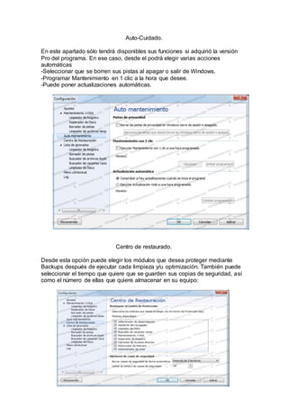 Auto-Cuidado.
En este apartado sólo tendrá disponibles sus funciones si adquirió la versión
Pro del programa. En ese caso, desde el podrá elegir varias acciones
automáticas
-Seleccionar que se borren sus pistas al apagar o salir de Windows.
-Programar Mantenimiento en 1 clic a la hora que desee.
-Puede poner actualizaciones automáticas.
Centro de restaurado.
Desde esta opción puede elegir los módulos que desea proteger mediante
Backups después de ejecutar cada limpieza y/u optimización. También puede
seleccionar el tiempo que quiere que se guarden sus copias de seguridad, así
como el número de ellas que quiere almacenar en su equipo:
 