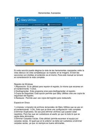 Herramientas Avanzadas
En esta sección puede elegirse la vista de las herramientas avanzadas entre la
vista clásica o la vista completa(que se muestra en la imagen). Si bien las
secciones son distntas el contenido es el mismo. Para este manual se tomará
en consideración la vista completa.
Registro de Windows
1.Reparación. Es la utilidad para reparar el registro, la misma que escanea en
el mantenimiento 1-Click.
2.Desfragmentar. Este programa sirve para desfragmentar el registro.
3.Copia de Seguridad. Esta opción permite que Glary Utilities cree una copia de
seguridad del registro.
4.Restaurar. Permite usar una copia del registro para restaurarlo.
Espacio en Disco
1.Limpieza. Limpiador de archivos temporales de Glary Utilities que se usa en
el mantenimiento 1-Clic. Solo que ya tiene una configuración más completa
2.Eliminar Duplicados. Se usa para eliminar archivos que puedan estar
repetidos. Pero hay que ser cuidadosos al usarlo ya que no todo lo que se
repite debe eliminarse.
3.Eliminar Carpetas Vacías. Esta utilidad permite escanear el equipo por
carpetas vacías. Al igual que en la anterior se debe ser cuidadoso al eliminar
carpetas vacías, ya que no siempre es bueno eliminarlas.
 