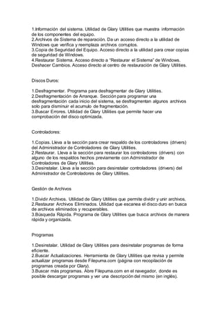 1.Información del sistema. Utilidad de Glary Utilities que muestra información
de los componentes del equipo.
2.Archivos de Sistema de reparación. Da un acceso directo a la utilidad de
Windows que verifica y reemplaza archivos corruptos.
3.Copia de Seguridad del Equipo. Acceso directo a la utilidad para crear copias
de seguridad de Windows.
4.Restaurar Sistema. Acceso directo a “Restaurar el Sistema” de Windows.
Deshacer Cambios. Acceso directo al centro de restauración de Glary Utilities.
Discos Duros:
1.Desfragmentar. Programa para desfragmentar de Glary Utilities.
2.Desfragmentación de Arranque. Sección para programar una
desfragmentación cada inicio del sistema, se desfragmentan algunos archivos
solo para disminuir el acumulo de fragmentación.
3.Buscar Errores. Utilidad de Glary Utilities que permite hacer una
comprobación del disco optimizada.
Controladores:
1.Copias. Lleva a la sección para crear respaldo de los controladores (drivers)
del Administrador de Controladores de Glary Utilities.
2.Restaurar. Lleva a la sección para restaurar los controladores (drivers) con
alguno de los respaldos hechos previamente con Administrador de
Controladores de Glary Utilities.
3.Desinstalar. Lleva a la sección para desinstalar controladores (drivers) del
Administrador de Controladores de Glary Utilities.
Gestión de Archivos
1.Dividir Archivos. Utilidad de Glary Utilities que permite dividir y unir archivos.
2.Restaurar Archivos Eliminados. Utilidad que escanea el disco duro en busca
de archivos eliminados y recuperables.
3.Búsqueda Rápida. Programa de Glary Utilities que busca archivos de manera
rápida y organizada.
Programas
1.Desinstalar. Utilidad de Glary Utilities para desinstalar programas de forma
eficiente.
2.Buscar Actualizaciones. Herramienta de Glary Utilities que revisa y permite
actualizar programas desde Filepuma.com (página con recopilación de
programas creada por Glary).
3.Buscar más programas. Abre Filepuma.com en el navegador, donde es
posible descargar programas y ver una descripción del mismo (en inglés).
 