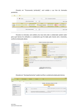 GLPI 0.85.1
Lauro Luiz M. Gato Júnior
Clicando em “Processando (atribuído)”, será exibida a sua lista de chamados
pendentes.
Clicando no chamado, será exibida uma nova tela onde o colaborador poderá saber
para qual técnico foi atribuído e o andamento que foi dado pelo mesmo até o momento,
conforme destacado abaixo.
Clicando em “Acompanhamentos” poderá verificar o andamento dado pelo técnico.
 