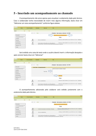 GLPI 0.85.1
Lauro Luiz M. Gato Júnior
5 - Inserindo um acompanhamento ao chamado
O acompanhamento não serve apenas para visualizar o andamento dado pelo técnico.
Caso o colaborador tenha necessidade de inserir mais alguma informação, basta clicar em
“Adicionar um novo acompanhamento” conforme figura abaixo.
Será exibida uma caixa de texto onde o usuário deverá inserir a informação desejada e
após concluir basta clicar em “Adicionar”
O acompanhamento adicionado pelo colaborar será exibido juntamente com o
andamento dado pelo técnico.
 