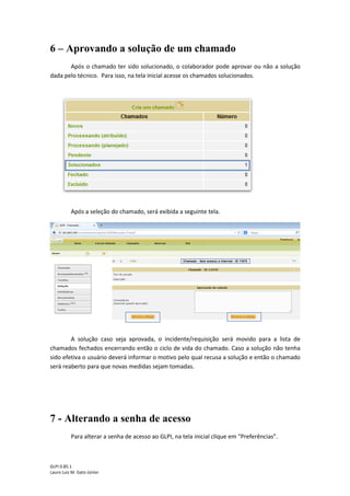 GLPI 0.85.1
Lauro Luiz M. Gato Júnior
6 – Aprovando a solução de um chamado
Após o chamado ter sido solucionado, o colaborador pode aprovar ou não a solução
dada pelo técnico. Para isso, na tela inicial acesse os chamados solucionados.
Após a seleção do chamado, será exibida a seguinte tela.
A solução caso seja aprovada, o incidente/requisição será movido para a lista de
chamados fechados encerrando então o ciclo de vida do chamado. Caso a solução não tenha
sido efetiva o usuário deverá informar o motivo pelo qual recusa a solução e então o chamado
será reaberto para que novas medidas sejam tomadas.
7 - Alterando a senha de acesso
Para alterar a senha de acesso ao GLPI, na tela inicial clique em “Preferências”.
 