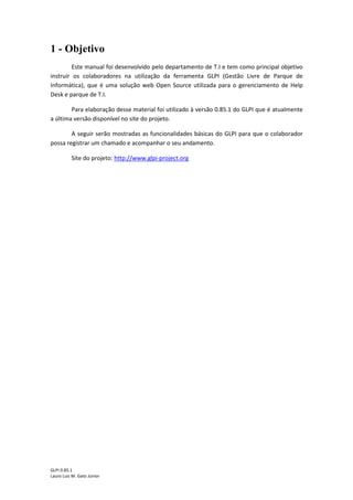 GLPI 0.85.1
Lauro Luiz M. Gato Júnior
1 - Objetivo
Este manual foi desenvolvido pelo departamento de T.I e tem como principal objetivo
instruir os colaboradores na utilização da ferramenta GLPI (Gestão Livre de Parque de
Informática), que é uma solução web Open Source utilizada para o gerenciamento de Help
Desk e parque de T.I.
Para elaboração desse material foi utilizado à versão 0.85.1 do GLPI que é atualmente
a última versão disponível no site do projeto.
A seguir serão mostradas as funcionalidades básicas do GLPI para que o colaborador
possa registrar um chamado e acompanhar o seu andamento.
Site do projeto: http://www.glpi-project.org
 