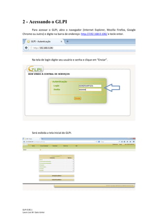 GLPI 0.85.1
Lauro Luiz M. Gato Júnior
2 - Acessando o GLPI
Para acessar o GLPI, abra o navegador (Internet Explorer, Mozilla Firefox, Google
Chrome ou outro) e digite na barra de endereço: http://192.168.0.106/ e tecle enter.
Na tela de login digite seu usuário e senha e clique em “Enviar”.
Será exibida a tela inicial do GLPI.
 