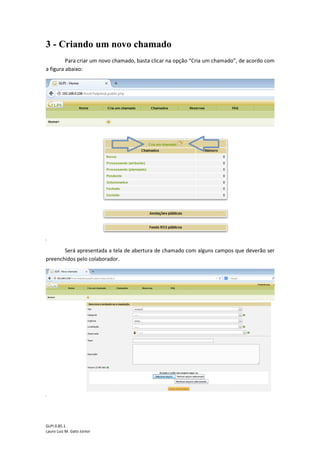 GLPI 0.85.1
Lauro Luiz M. Gato Júnior
3 - Criando um novo chamado
Para criar um novo chamado, basta clicar na opção “Cria um chamado”, de acordo com
a figura abaixo:
Será apresentada a tela de abertura de chamado com alguns campos que deverão ser
preenchidos pelo colaborador.
 