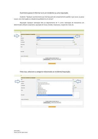 GLPI 0.85.1
Lauro Luiz M. Gato Júnior
O primeiro passo é informar se é um incidente ou uma requisição.
Incidente: “Qualquer acontecimento que não faça parte do comportamento padrão e que cause, ou possa
causar, uma interrupção ou redução da qualidade de um serviço”.
Requisição: Qualquer solicitação feita ao departamento de T.I como: Solicitação de treinamento em
determinado software corporativo, aquisição de mouse, teclado, impressora, criação de e-mail, etc.
Feito isso, selecione a categoria relacionada ao incidente/requisição:
 