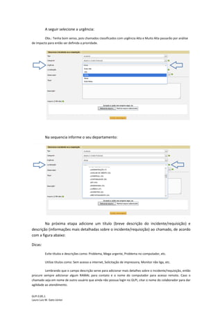 GLPI 0.85.1
Lauro Luiz M. Gato Júnior
A seguir selecione a urgência:
Obs.: Tenha bom senso, pois chamados classificados com urgência Alta e Muito Alta passarão por análise
de impacto para então ser definida a prioridade.
Na sequencia informe o seu departamento:
Na próxima etapa adicione um título (breve descrição do incidente/requisição) e
descrição (informações mais detalhadas sobre o incidente/requisição) ao chamado, de acordo
com a figura abaixo:
Dicas:
Evite títulos e descrições como: Problema, Mega urgente, Problema no computador, etc.
Utilize títulos como: Sem acesso a internet, Solicitação de impressora, Monitor não liga, etc.
Lembrando que o campo descrição serve para adicionar mais detalhes sobre o incidente/requisição, então
procure sempre adicionar algum RAMAL para contato e o nome do computador para acesso remoto. Caso o
chamado seja em nome de outro usuário que ainda não possua login no GLPI, citar o nome do colaborador para dar
agilidade ao atendimento.
 